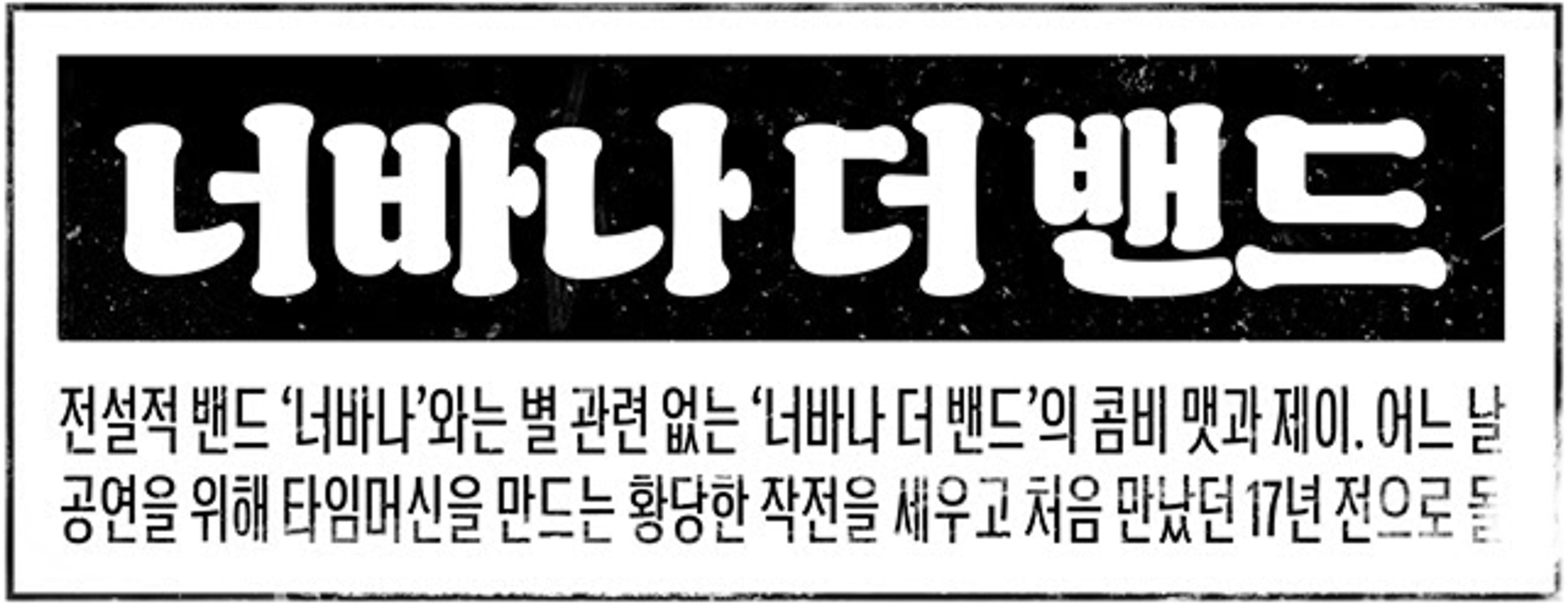 너바나 더 밴드: 전설적 밴드 ‘너바나’와는 별 관련 없는 ‘너바나 더 밴드’의 콤비 맷과 제이. 어느 날 공연을 위해 타임머신을 만드는 황당한 작전을 세우고 처음 만났던 17년 전으로 돌